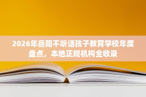 2026年岳阳不听话孩子教育学校年度盘点,本地正规机构全收录 2026年岳阳不听话孩子教育学校年度盘点,本地正规机构全收录
