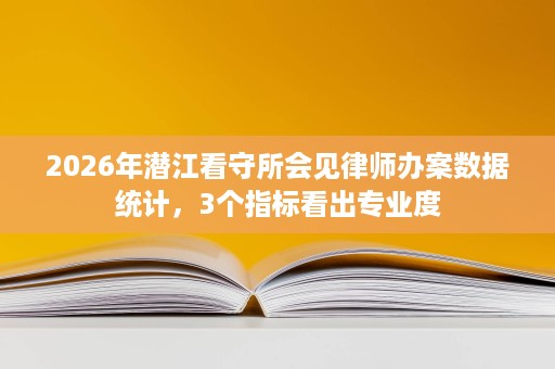 2026年潜江看守所会见律师办案数据统计,3个指标看出专业度 2026年潜江看守所会见律师办案数据统计,3个指标看出专业度