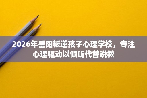 2026年岳阳叛逆孩子心理学校,专注心理驱动以倾听代替说教 2026年岳阳叛逆孩子心理学校,专注心理驱动以倾听代替说教