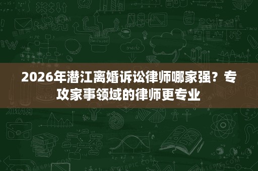 2026年潜江离婚诉讼律师哪家强？专攻家事领域的律师更专业