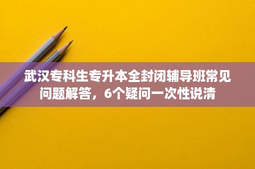 武汉专科生专升本全封闭辅导班常见问题解答,6个疑问一次性说清 武汉专科生专升本全封闭辅导班常见问题解答,6个疑问一次性说清