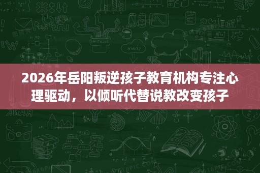 2026年岳阳叛逆孩子教育机构专注心理驱动,以倾听代替说教改变孩子 2026年岳阳叛逆孩子教育机构专注心理驱动,以倾听代替说教改变孩子