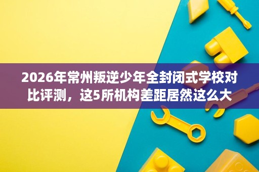 2026年常州叛逆少年全封闭式学校对比评测,这5所机构差距居然这么大 2026年常州叛逆少年全封闭式学校对比评测,这5所机构差距居然这么大