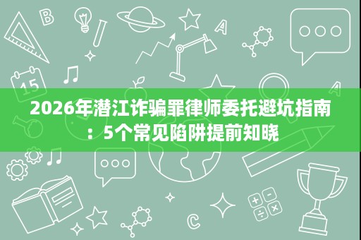 2026年潜江诈骗罪律师委托避坑指南:5个常见陷阱提前知晓 2026年潜江诈骗罪律师委托避坑指南:5个常见陷阱提前知晓