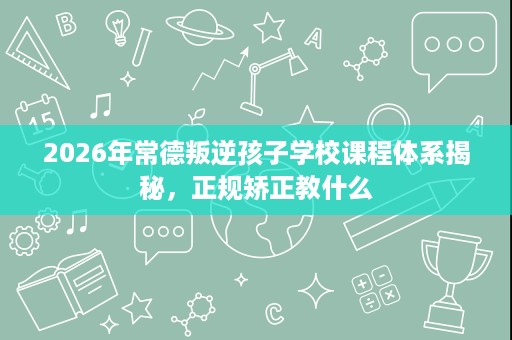 2026年常德叛逆孩子学校课程体系揭秘,正规矫正教什么 2026年常德叛逆孩子学校课程体系揭秘,正规矫正教什么