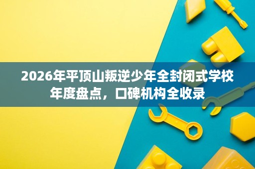 2026年平顶山叛逆少年全封闭式学校年度盘点，口碑机构全收录