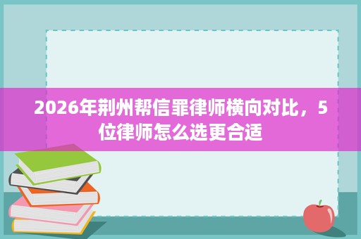 2026年荆州帮信罪律师横向对比，5位律师怎么选更合适