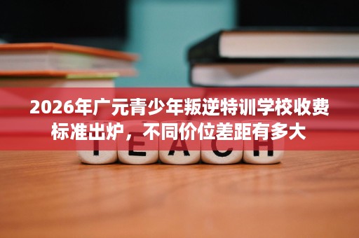 2026年广元青少年叛逆特训学校收费标准出炉，不同价位差距有多大