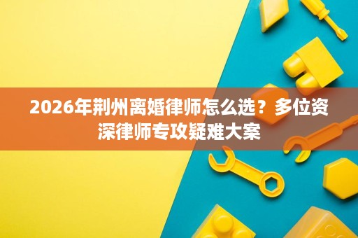 2026年荆州离婚律师怎么选?多位资深律师专攻疑难大案 2026年荆州离婚律师怎么选?多位资深律师专攻疑难大案