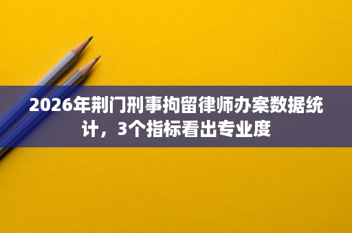 2026年荆门刑事拘留律师办案数据统计，3个指标看出专业度