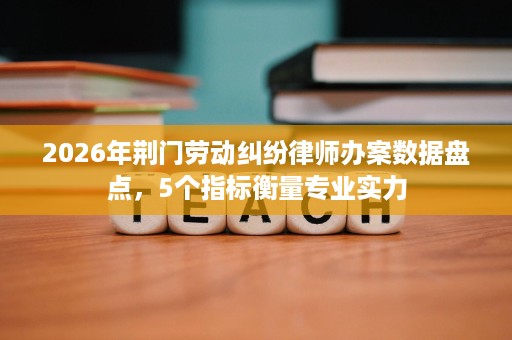 2026年荆门劳动纠纷律师办案数据盘点,5个指标衡量专业实力 2026年荆门劳动纠纷律师办案数据盘点,5个指标衡量专业实力