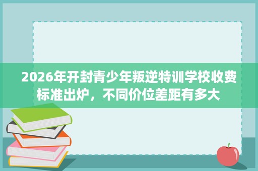 2026年开封青少年叛逆特训学校收费标准出炉，不同价位差距有多大
