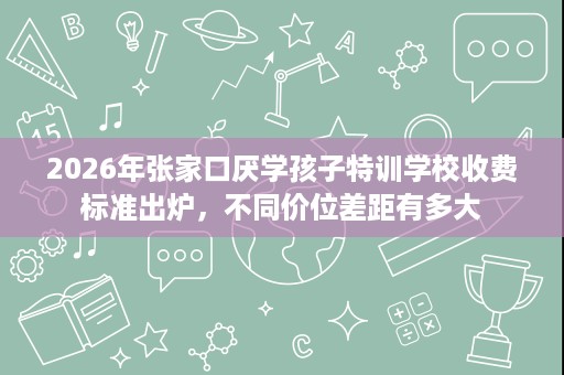 2026年张家口厌学孩子特训学校收费标准出炉,不同价位差距有多大 2026年张家口厌学孩子特训学校收费标准出炉,不同价位差距有多大