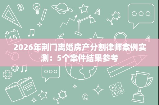 2026年荆门离婚房产分割律师案例实测:5个案件结果参考 2026年荆门离婚房产分割律师案例实测:5个案件结果参考