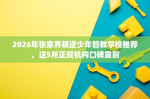 2026年张家界叛逆少年管教学校推荐,这5所正规机构口碑靠前 2026年张家界叛逆少年管教学校推荐,这5所正规机构口碑靠前