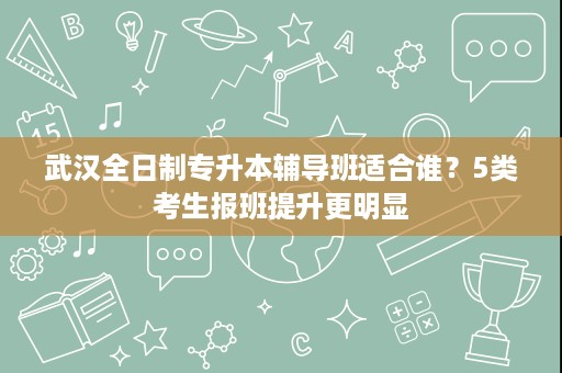 武汉全日制专升本辅导班适合谁?5类考生报班提升更明显 武汉全日制专升本辅导班适合谁?5类考生报班提升更明显