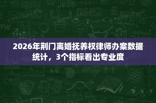 2026年荆门离婚抚养权律师办案数据统计，3个指标看出专业度
