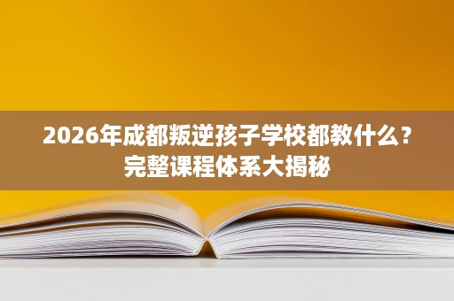 2026年成都叛逆孩子学校都教什么?完整课程体系大揭秘 2026年成都叛逆孩子学校都教什么?完整课程体系大揭秘