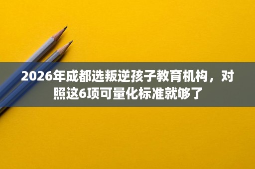 2026年成都选叛逆孩子教育机构,对照这6项可量化标准就够了 2026年成都选叛逆孩子教育机构,对照这6项可量化标准就够了