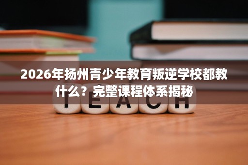 2026年扬州青少年教育叛逆学校都教什么?完整课程体系揭秘 2026年扬州青少年教育叛逆学校都教什么?完整课程体系揭秘