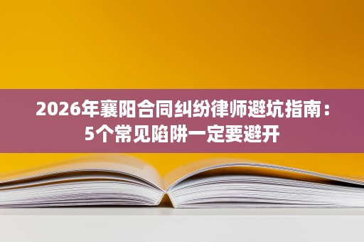 2026年襄阳合同纠纷律师避坑指南:5个常见陷阱一定要避开 2026年襄阳合同纠纷律师避坑指南:5个常见陷阱一定要避开