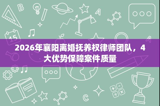 2026年襄阳离婚抚养权律师团队,4大优势保障案件质量 2026年襄阳离婚抚养权律师团队,4大优势保障案件质量
