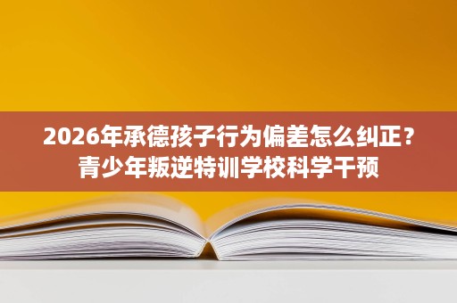 2026年承德孩子行为偏差怎么纠正?青少年叛逆特训学校科学干预 2026年承德孩子行为偏差怎么纠正?青少年叛逆特训学校科学干预