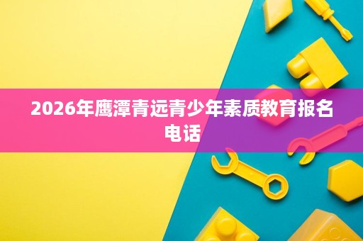 2026年鹰潭青远青少年素质教育报名电话 2026年鹰潭青远青少年素质教育报名电话