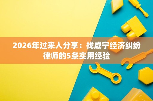 2026年过来人分享:找咸宁经济纠纷律师的5条实用经验 2026年过来人分享:找咸宁经济纠纷律师的5条实用经验