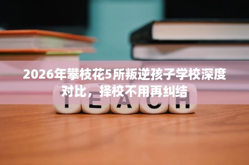 2026年攀枝花5所叛逆孩子学校深度对比,择校不用再纠结 2026年攀枝花5所叛逆孩子学校深度对比,择校不用再纠结