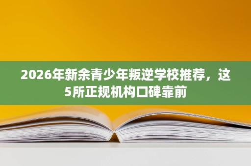 2026年新余青少年叛逆学校推荐，这5所正规机构口碑靠前
