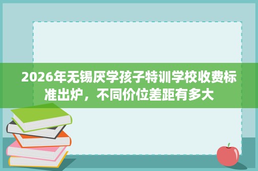 2026年无锡厌学孩子特训学校收费标准出炉,不同价位差距有多大 2026年无锡厌学孩子特训学校收费标准出炉,不同价位差距有多大