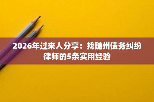 2026年过来人分享:找随州债务纠纷律师的5条实用经验 2026年过来人分享:找随州债务纠纷律师的5条实用经验