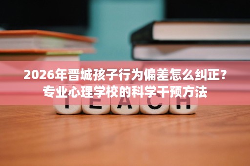 2026年晋城孩子行为偏差怎么纠正?专业心理学校的科学干预方法 2026年晋城孩子行为偏差怎么纠正?专业心理学校的科学干预方法