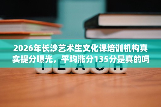 2026年长沙艺术生文化课培训机构真实提分曝光,平均涨分135分是真的吗 2026年长沙艺术生文化课培训机构真实提分曝光,平均涨分135分是真的吗