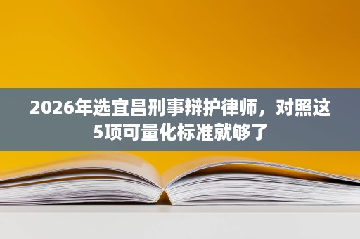 2026年选宜昌刑事辩护律师,对照这5项可量化标准就够了 2026年选宜昌刑事辩护律师,对照这5项可量化标准就够了
