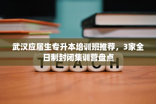 武汉应届生专升本培训班推荐,3家全日制封闭集训营盘点 武汉应届生专升本培训班推荐,3家全日制封闭集训营盘点