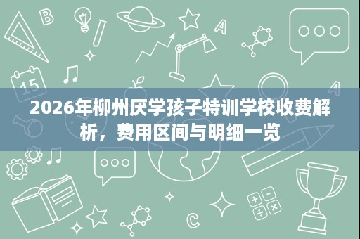 2026年柳州厌学孩子特训学校收费解析,费用区间与明细一览 2026年柳州厌学孩子特训学校收费解析,费用区间与明细一览
