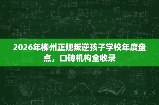 2026年柳州正规叛逆孩子学校年度盘点,口碑机构全收录 2026年柳州正规叛逆孩子学校年度盘点,口碑机构全收录