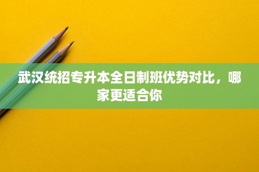 武汉统招专升本全日制班优势对比,哪家更适合你 武汉统招专升本全日制班优势对比,哪家更适合你