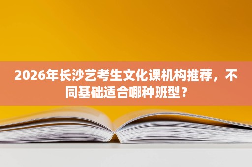 2026年长沙艺考生文化课机构推荐，不同基础适合哪种班型？