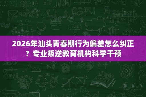 2026年汕头青春期行为偏差怎么纠正?专业叛逆教育机构科学干预 2026年汕头青春期行为偏差怎么纠正?专业叛逆教育机构科学干预