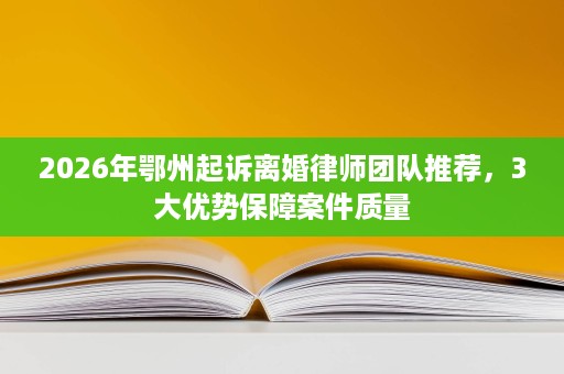 2026年鄂州起诉离婚律师团队推荐，3大优势保障案件质量