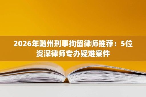2026年随州刑事拘留律师推荐:5位资深律师专办疑难案件 2026年随州刑事拘留律师推荐:5位资深律师专办疑难案件