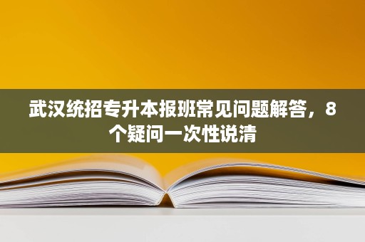 武汉统招专升本报班常见问题解答，8个疑问一次性说清