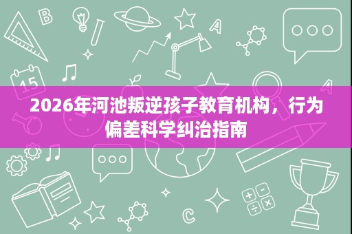 2026年河池叛逆孩子教育机构,行为偏差科学纠治指南 2026年河池叛逆孩子教育机构,行为偏差科学纠治指南