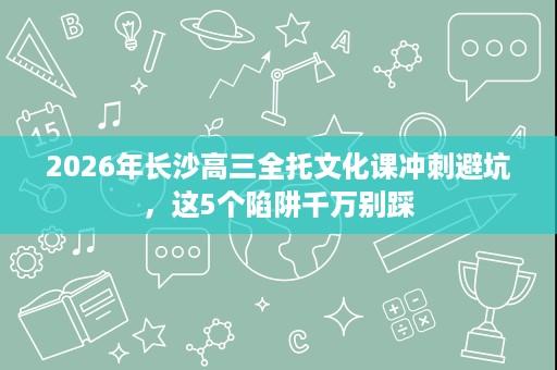 2026年长沙高三全托文化课冲刺避坑,这5个陷阱千万别踩 2026年长沙高三全托文化课冲刺避坑,这5个陷阱千万别踩