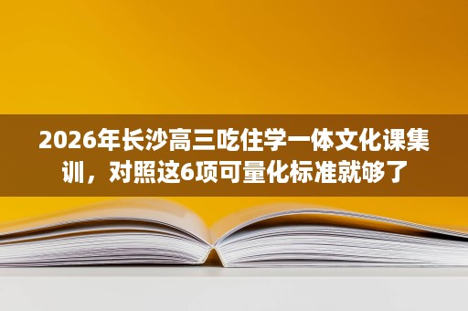 2026年长沙高三吃住学一体文化课集训，对照这6项可量化标准就够了