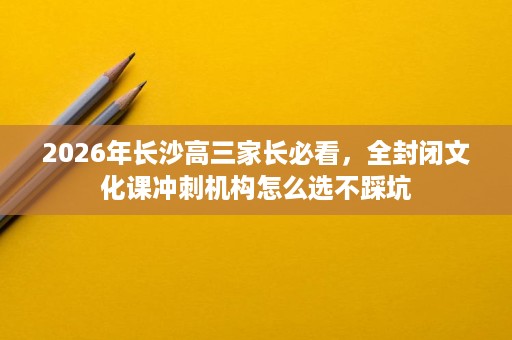 2026年长沙高三家长必看，全封闭文化课冲刺机构怎么选不踩坑