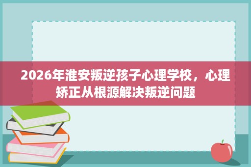 2026年淮安叛逆孩子心理学校,心理矫正从根源解决叛逆问题 2026年淮安叛逆孩子心理学校,心理矫正从根源解决叛逆问题